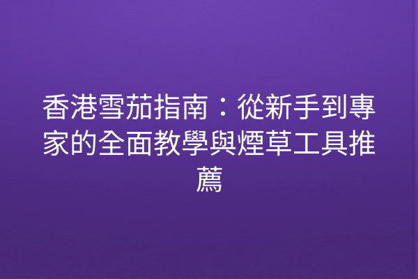 香港雪茄指南:從新手到專家的全面教學與煙草工具推薦