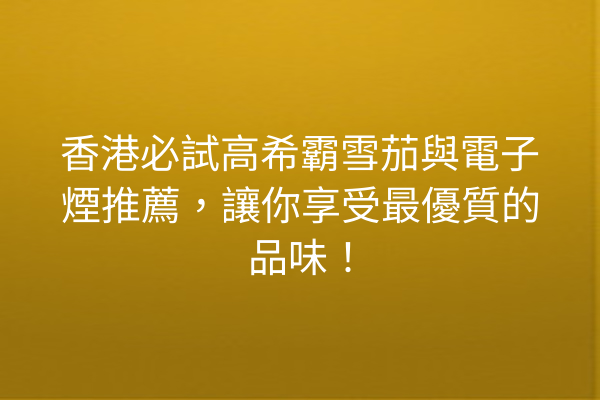 香港必試高希霸雪茄與電子煙推薦，讓你享受最優質的品味！
