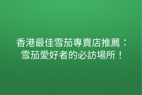 香港最佳雪茄專賣店推薦：雪茄愛好者的必訪場所！