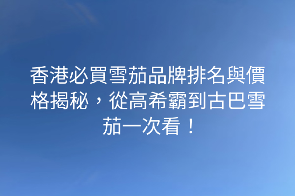 香港必買雪茄品牌排名與價格揭秘，從高希霸到古巴雪茄一次看！