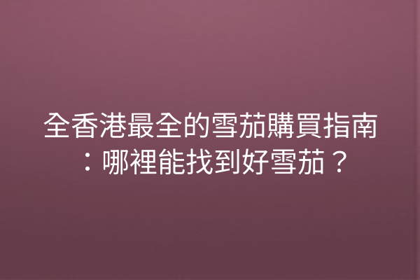 全香港最全的雪茄購買指南：哪裡能找到好雪茄？