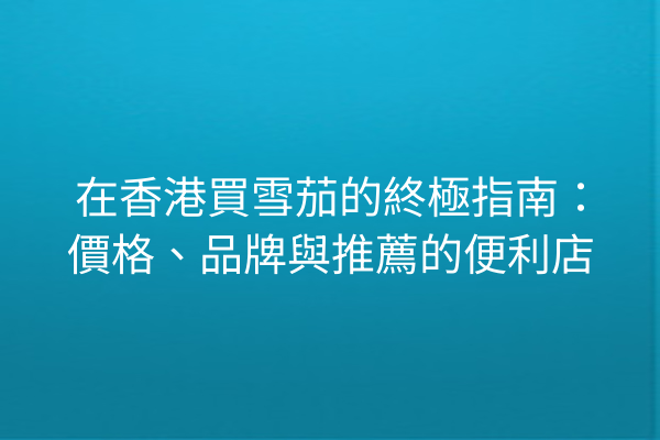 在香港買雪茄的終極指南：價格、品牌與推薦的便利店