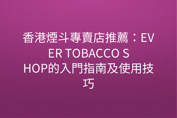 香港煙斗專賣店推薦：EVER TOBACCO SHOP的入門指南及使用技巧