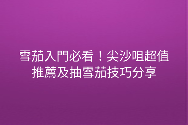 雪茄入門必看！尖沙咀超值推薦及抽雪茄技巧分享