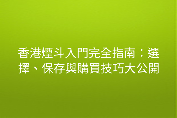 香港煙斗入門完全指南：選擇、保存與購買技巧大公開