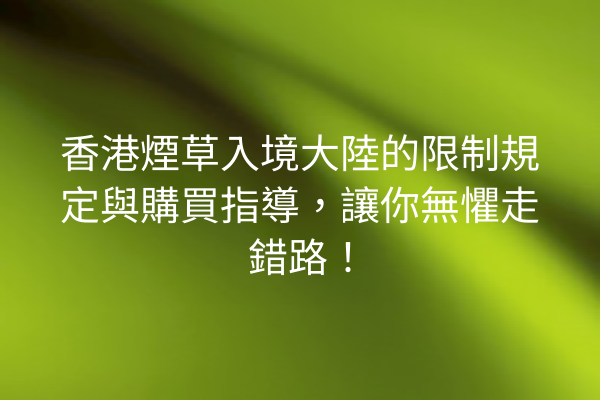 香港煙草入境大陸的限制規定與購買指導，讓你無懼走錯路！