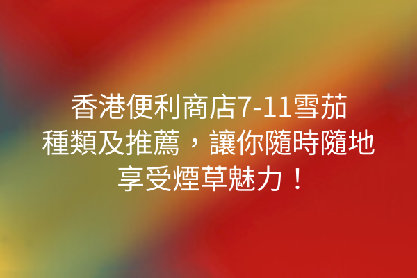 香港便利商店7-11雪茄種類及推薦，讓你隨時隨地享受煙草魅力！