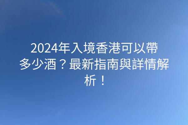 2024年入境香港可以帶多少酒？最新指南與詳情解析！