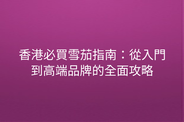 香港必買雪茄指南：從入門到高端品牌的全面攻略