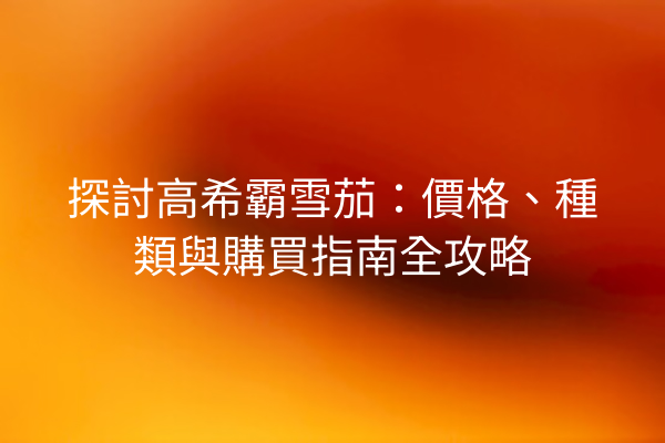 探討高希霸雪茄：價格、種類與購買指南全攻略