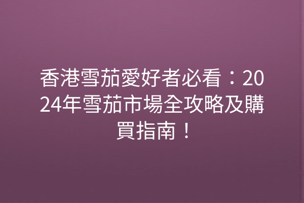 香港雪茄愛好者必看：2024年雪茄市場全攻略及購買指南！