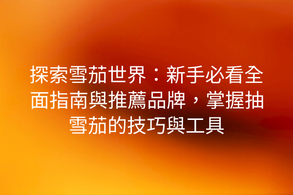 探索雪茄世界：新手必看全面指南與推薦品牌，掌握抽雪茄的技巧與工具