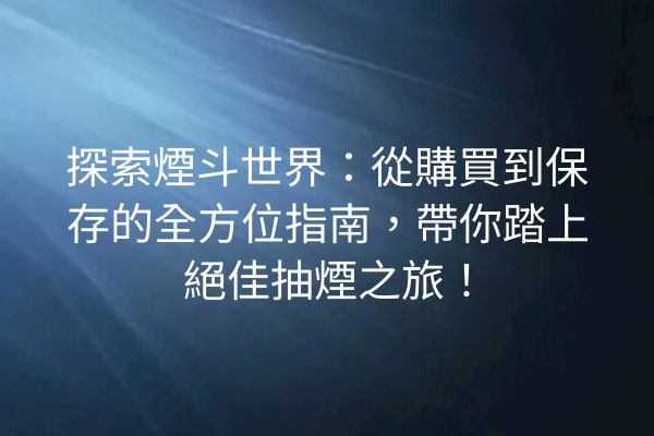 探索煙斗世界：從購買到保存的全方位指南，帶你踏上絕佳抽煙之旅！
