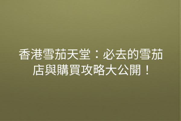 香港雪茄天堂：必去的雪茄店與購買攻略大公開！