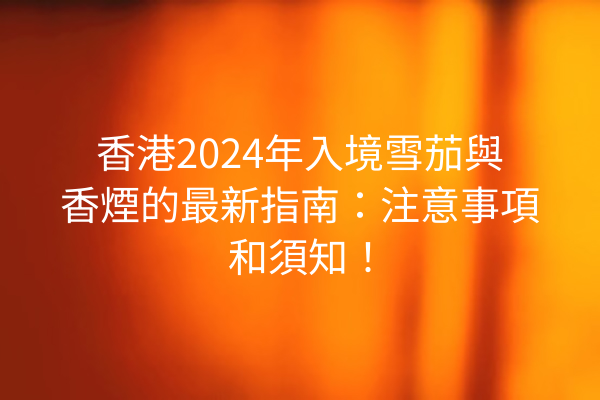 香港2024年入境雪茄與香煙的最新指南：注意事項和須知！