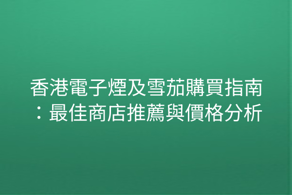 香港電子煙及雪茄購買指南：最佳商店推薦與價格分析