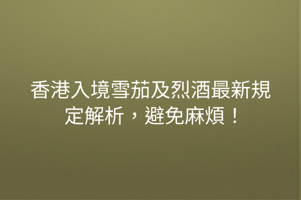 香港入境雪茄及烈酒最新規定解析，避免麻煩！
