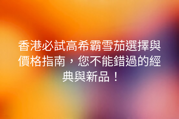 香港必試高希霸雪茄選擇與價格指南，您不能錯過的經典與新品！