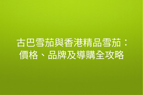 古巴雪茄與香港精品雪茄：價格、品牌及導購全攻略