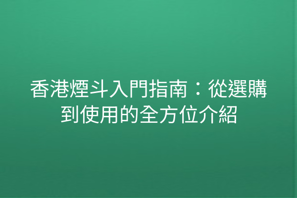 香港煙斗入門指南：從選購到使用的全方位介紹