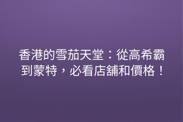 香港的雪茄天堂：從高希霸到蒙特，必看店舖和價格！