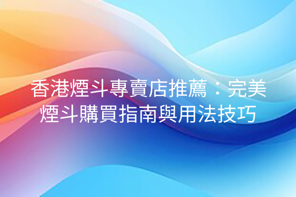 香港煙斗專賣店推薦：完美煙斗購買指南與用法技巧