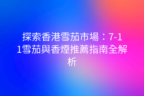 探索香港雪茄市場：7-11雪茄與香煙推薦指南全解析