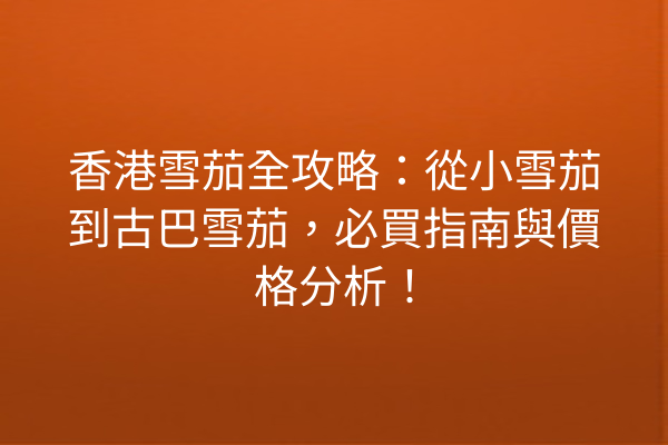 香港雪茄全攻略：從小雪茄到古巴雪茄，必買指南與價格分析！