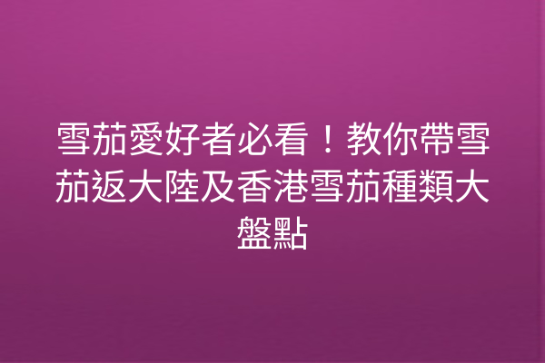 雪茄愛好者必看！教你帶雪茄返大陸及香港雪茄種類大盤點