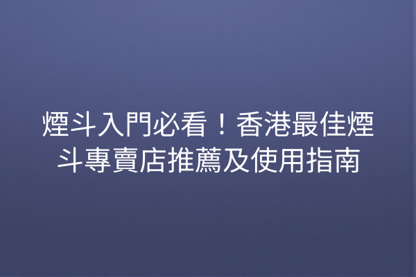 煙斗入門必看！香港最佳煙斗專賣店推薦及使用指南
