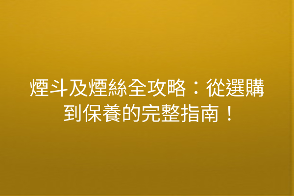 煙斗及煙絲全攻略:從選購到保養的完整指南!