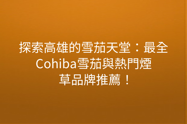 探索高雄的雪茄天堂：最全Cohiba雪茄與熱門煙草品牌推薦！