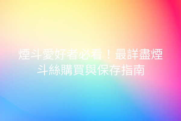 煙斗愛好者必看！最詳盡煙斗絲購買與保存指南