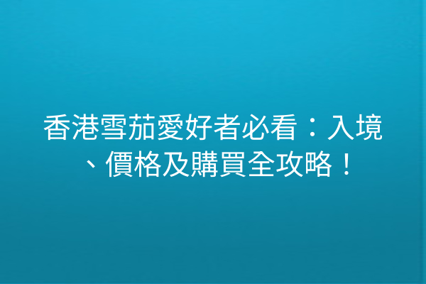 香港雪茄愛好者必看：入境、價格及購買全攻略！
