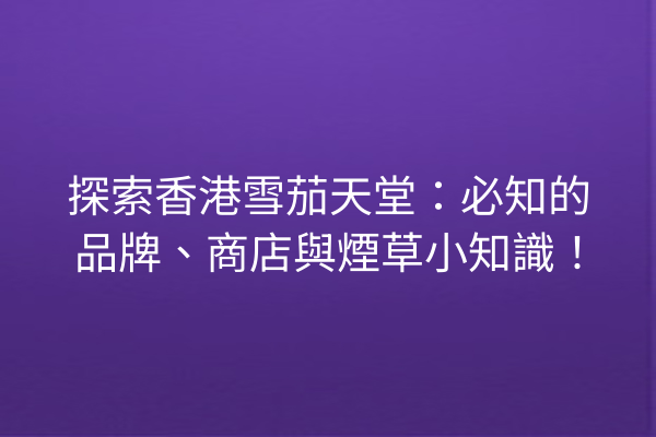探索香港雪茄天堂：必知的品牌、商店與煙草小知識！
