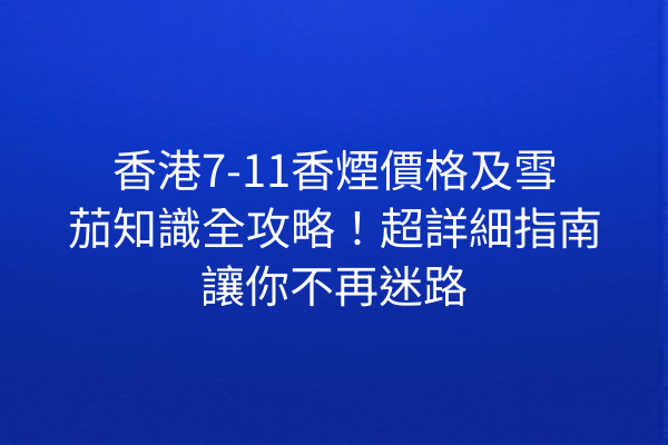 香港7-11香煙價格及雪茄知識全攻略！超詳細指南讓你不再迷路