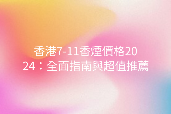 香港7-11香煙價格2024:全面指南與超值推薦