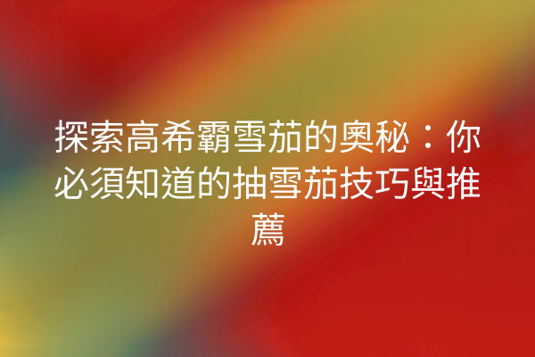 探索高希霸雪茄的奧秘：你必須知道的抽雪茄技巧與推薦