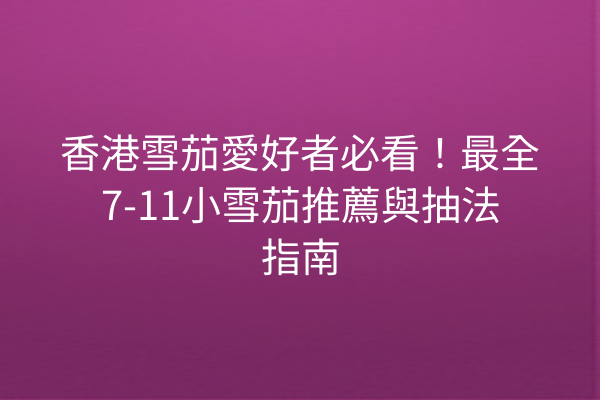 香港雪茄愛好者必看！最全7-11小雪茄推薦與抽法指南