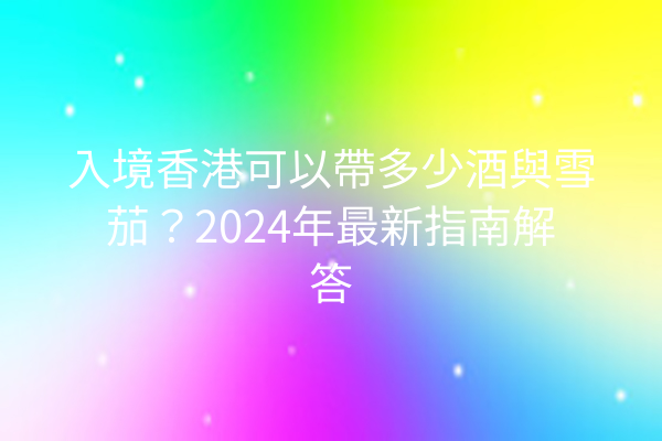 入境香港可以帶多少酒與雪茄？2024年最新指南解答