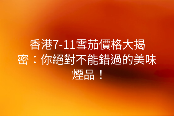 香港7-11雪茄價格大揭密：你絕對不能錯過的美味煙品！