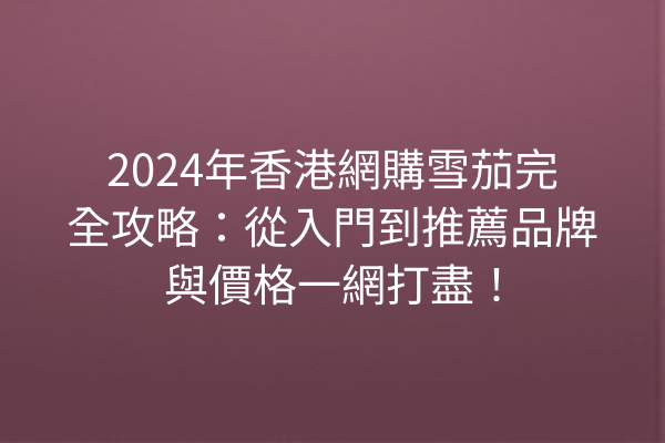 2024年香港網購雪茄完全攻略：從入門到推薦品牌與價格一網打盡！
