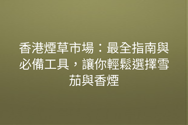 香港煙草市場：最全指南與必備工具，讓你輕鬆選擇雪茄與香煙