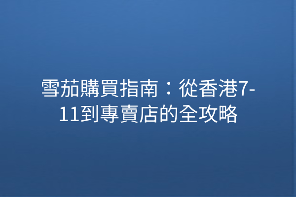 雪茄購買指南：從香港7-11到專賣店的全攻略