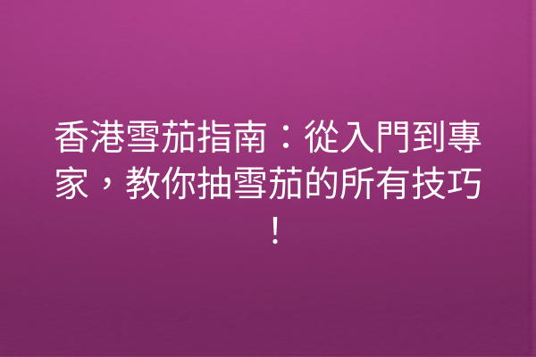 香港雪茄指南：從入門到專家，教你抽雪茄的所有技巧！