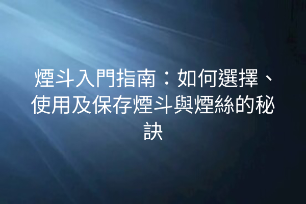 煙斗入門指南：如何選擇、使用及保存煙斗與煙絲的秘訣