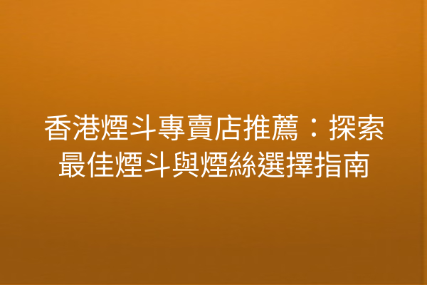 香港煙斗專賣店推薦：探索最佳煙斗與煙絲選擇指南
