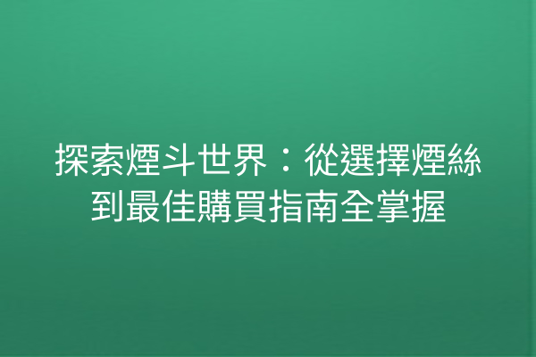 探索煙斗世界：從選擇煙絲到最佳購買指南全掌握