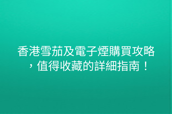 香港雪茄及電子煙購買攻略，值得收藏的詳細指南！