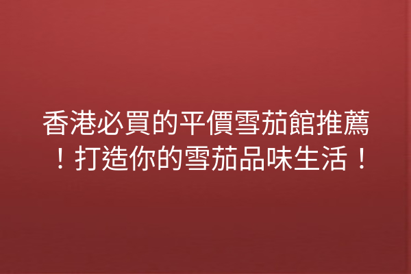 香港必買的平價雪茄館推薦！打造你的雪茄品味生活！